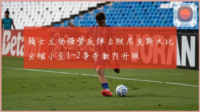 骑士主场强势反弹击败尼克斯大比分缩小至1-2争夺激烈升级