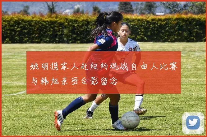 姚明携家人赴纽约观战自由人比赛与韩旭亲密合影留念