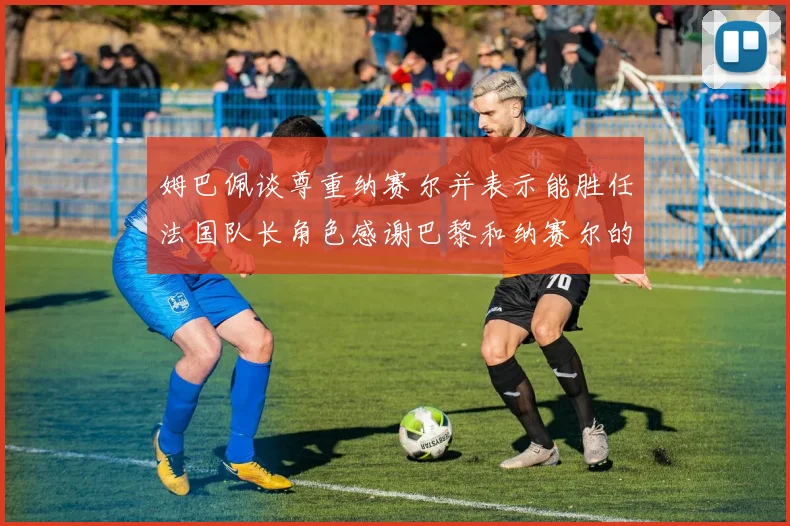 姆巴佩谈尊重纳赛尔并表示能胜任法国队长角色感谢巴黎和纳赛尔的支持