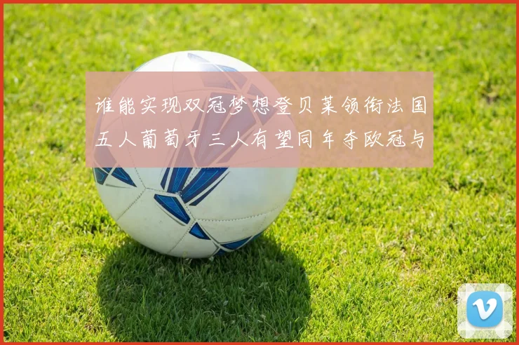 谁能实现双冠梦想登贝莱领衔法国五人葡萄牙三人有望同年夺欧冠与世界杯