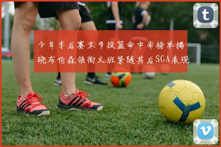 今年季后赛末节投篮命中率榜单揭晓布伦森领衔文班紧随其后SGA表现不俗
