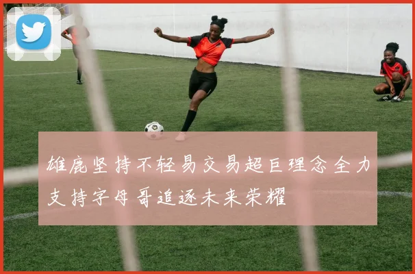 雄鹿坚持不轻易交易超巨理念全力支持字母哥追逐未来荣耀