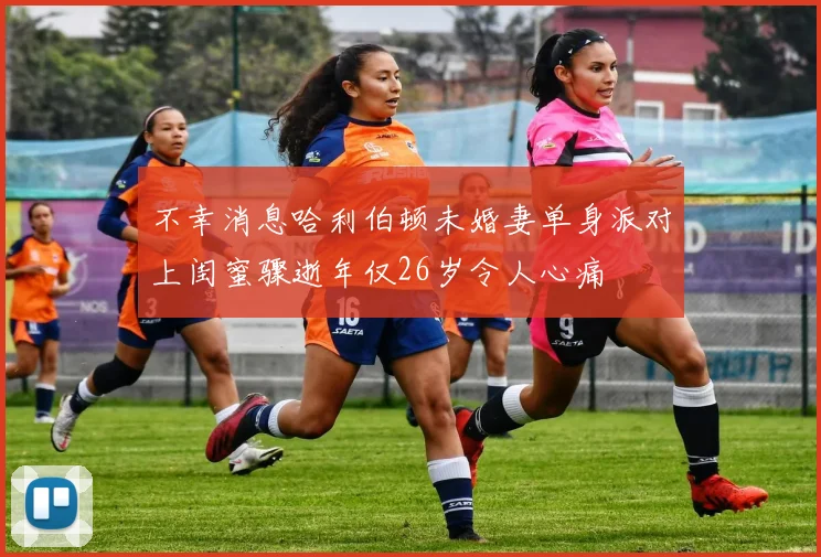不幸消息哈利伯顿未婚妻单身派对上闺蜜骤逝年仅26岁令人心痛