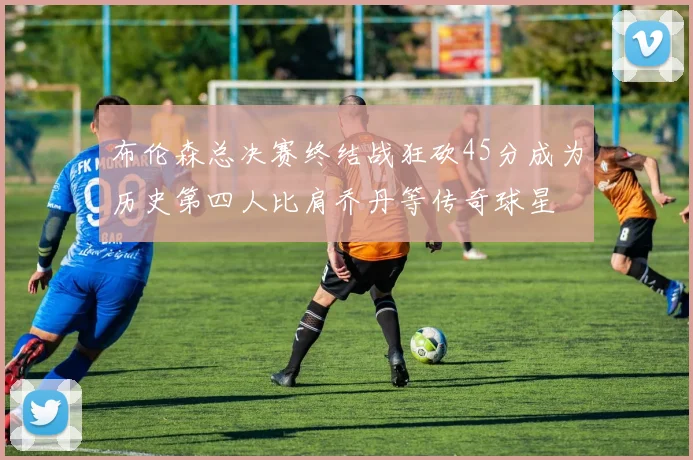 布伦森总决赛终结战狂砍45分成为历史第四人比肩乔丹等传奇球星