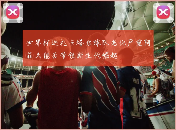 世界杯巡礼卡塔尔球队老化严重阿菲夫能否带领新生代崛起