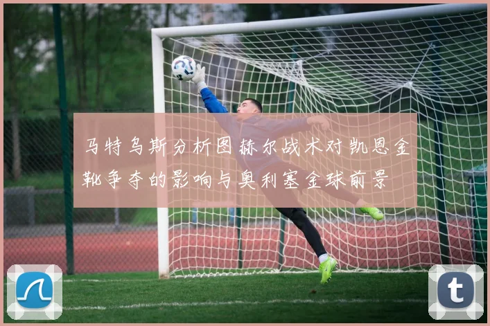 马特乌斯分析图赫尔战术对凯恩金靴争夺的影响与奥利塞金球前景