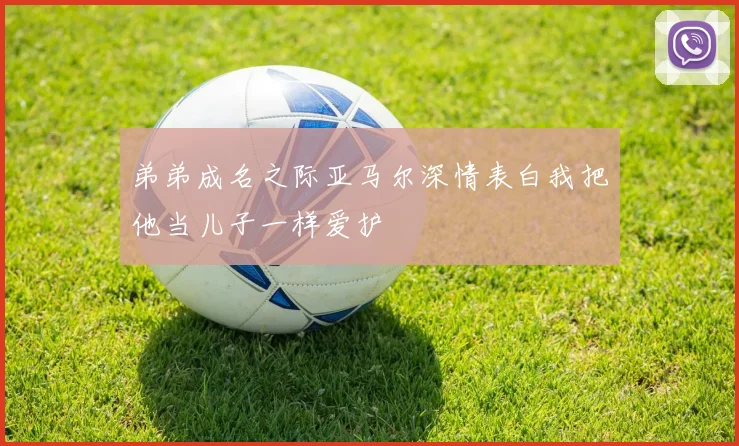 弟弟成名之际亚马尔深情表白我把他当儿子一样爱护