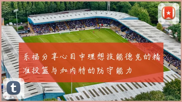 乐福分享心目中理想技能德克的精准投篮与加内特的防守能力