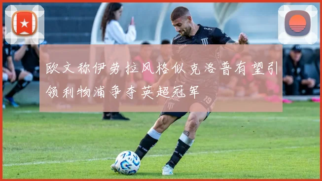 欧文称伊劳拉风格似克洛普有望引领利物浦争夺英超冠军