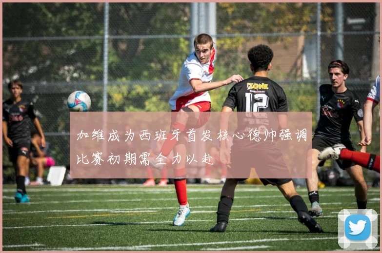 加维成为西班牙首发核心德帅强调比赛初期需全力以赴